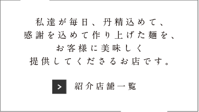 私達が毎日、丹精込めて、感謝を込めて作り上げた麺を、お客様においしく提供してくれるお店です。「紹介店舗一覧」