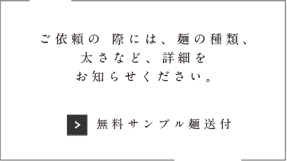 ご依頼の際には、麺の種類、太さなどを、詳細をお知らせ下さい。※業者様のみお受け致します。「無料サンプル麺送付」